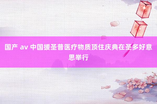 国产 av 中国援圣普医疗物质顶住庆典在圣多好意思举行