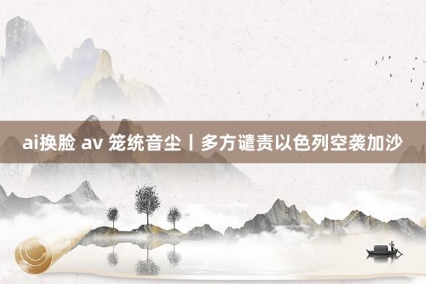 ai换脸 av 笼统音尘丨多方谴责以色列空袭加沙