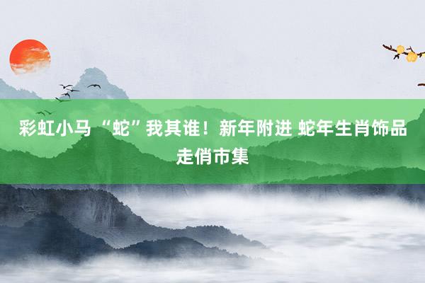 彩虹小马 “蛇”我其谁！新年附进 蛇年生肖饰品走俏市集