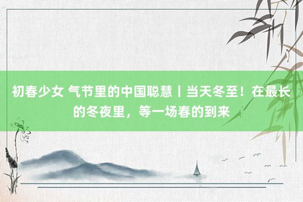 初春少女 气节里的中国聪慧丨当天冬至！在最长的冬夜里，等一场春的到来