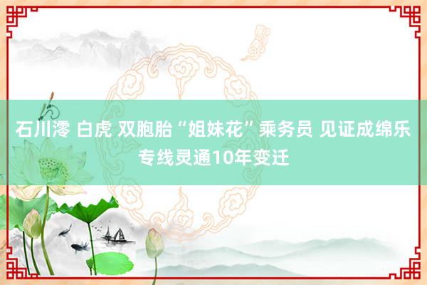 石川澪 白虎 双胞胎“姐妹花”乘务员 见证成绵乐专线灵通10年变迁