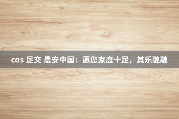 cos 足交 晨安中国：愿您家庭十足，其乐融融