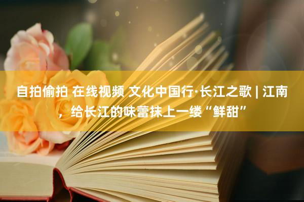 自拍偷拍 在线视频 文化中国行·长江之歌 | 江南，给长江的味蕾抹上一缕“鲜甜”