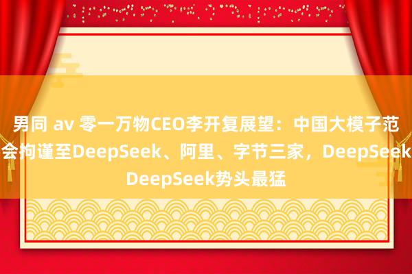 男同 av 零一万物CEO李开复展望：中国大模子范畴往日将会拘谨至DeepSeek、阿里、字节三家，DeepSeek势头最猛