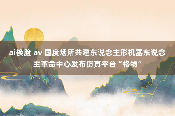 ai换脸 av 国度场所共建东说念主形机器东说念主革命中心发布仿真平台“格物”
