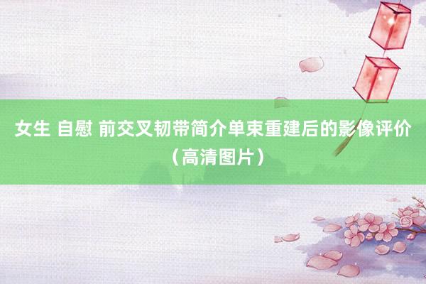 女生 自慰 前交叉韧带简介单束重建后的影像评价（高清图片）