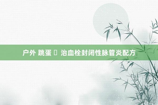 户外 跳蛋 ​治血栓封闭性脉管炎配方