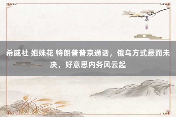 希威社 姐妹花 特朗普普京通话，俄乌方式悬而未决，好意思内务风云起