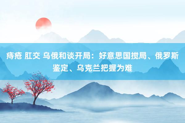 痔疮 肛交 乌俄和谈开局：好意思国搅局、俄罗斯鉴定、乌克兰把握为难