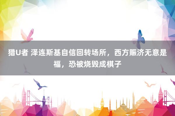 猎U者 泽连斯基自信回转场所，西方赈济无意是福，恐被烧毁成棋子