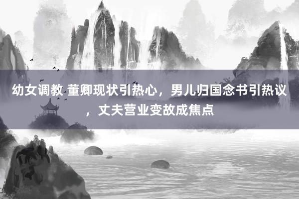 幼女调教 董卿现状引热心，男儿归国念书引热议，丈夫营业变故成焦点