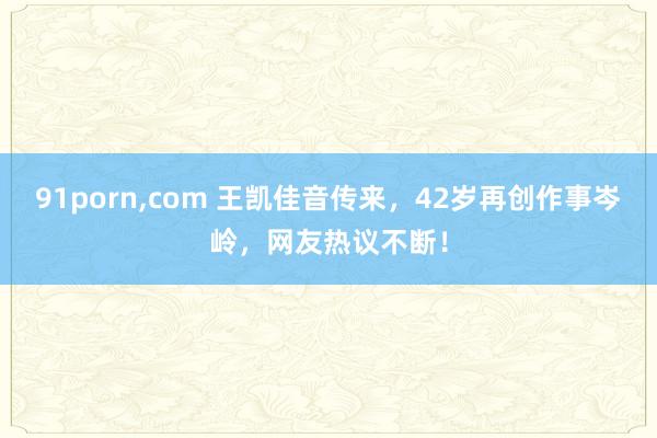 91porn，com 王凯佳音传来，42岁再创作事岑岭，网友热议不断！