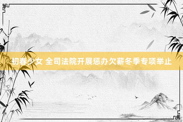 初春少女 全司法院开展惩办欠薪冬季专项举止