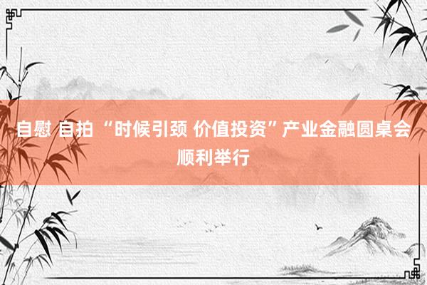自慰 自拍 “时候引颈 价值投资”产业金融圆桌会顺利举行