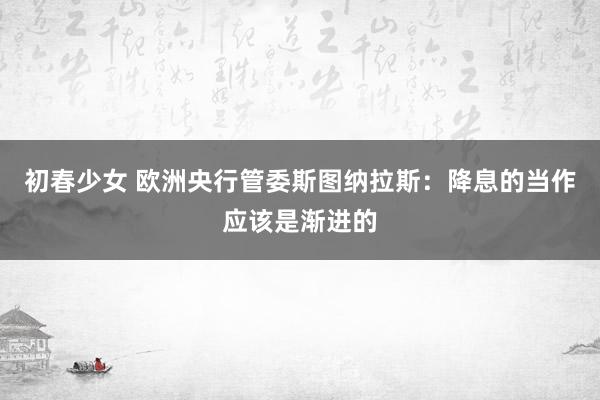 初春少女 欧洲央行管委斯图纳拉斯：降息的当作应该是渐进的