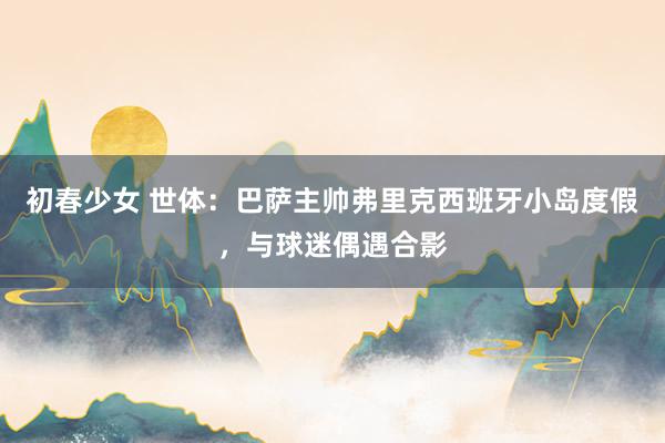初春少女 世体：巴萨主帅弗里克西班牙小岛度假，与球迷偶遇合影