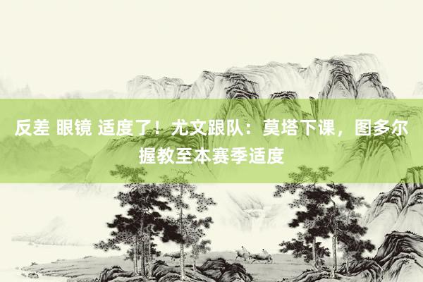 反差 眼镜 适度了！尤文跟队：莫塔下课，图多尔握教至本赛季适度