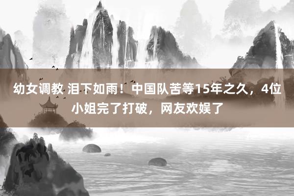 幼女调教 泪下如雨！中国队苦等15年之久，4位小姐完了打破，网友欢娱了
