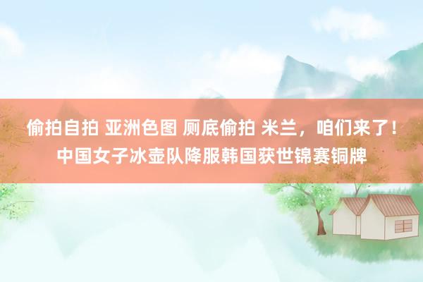 偷拍自拍 亚洲色图 厕底偷拍 米兰，咱们来了！中国女子冰壶队降服韩国获世锦赛铜牌