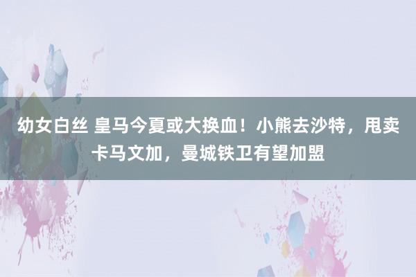 幼女白丝 皇马今夏或大换血！小熊去沙特，甩卖卡马文加，曼城铁卫有望加盟