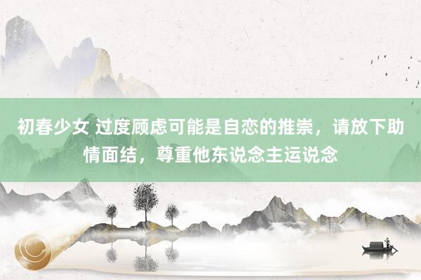 初春少女 过度顾虑可能是自恋的推崇，请放下助情面结，尊重他东说念主运说念