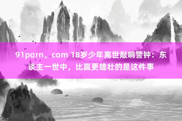 91porn。com 18岁少年离世敲响警钟：东谈主一世中，比赢更雄壮的是这件事