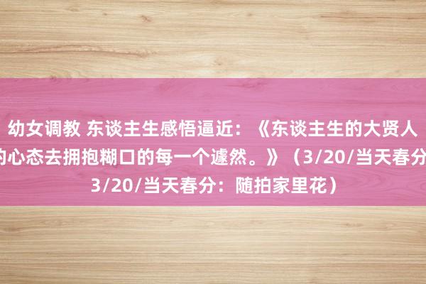 幼女调教 东谈主生感悟逼近：《东谈主生的大贤人，便是用知足的心态去拥抱糊口的每一个遽然。》（3/20/当天春分：随拍家里花）