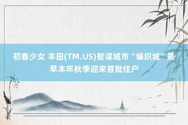 初春少女 丰田(TM.US)智谋城市“编织城”最早本年秋季迎来首批住户