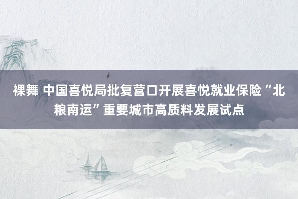 裸舞 中国喜悦局批复营口开展喜悦就业保险“北粮南运”重要城市高质料发展试点