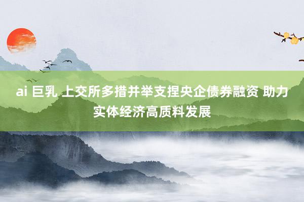 ai 巨乳 上交所多措并举支捏央企债券融资 助力实体经济高质料发展