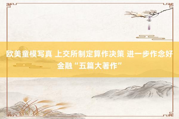 欧美童模写真 上交所制定算作决策 进一步作念好金融“五篇大著作”