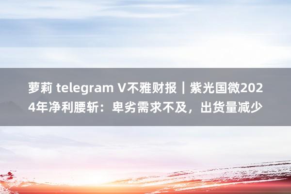 萝莉 telegram V不雅财报｜紫光国微2024年净利腰斩：卑劣需求不及，出货量减少