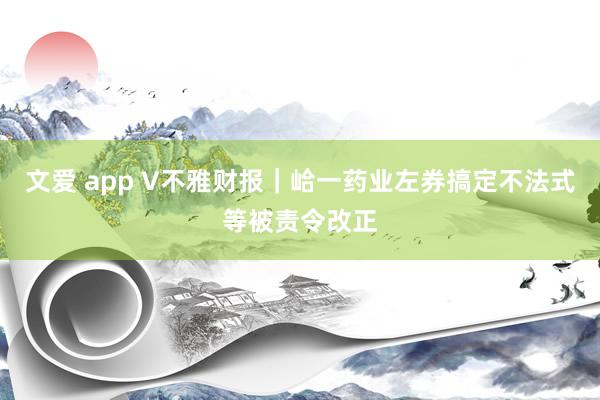 文爱 app V不雅财报｜峆一药业左券搞定不法式等被责令改正