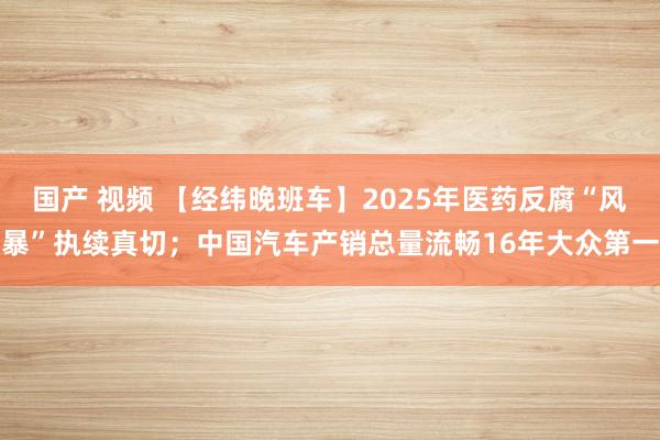 国产 视频 【经纬晚班车】2025年医药反腐“风暴”执续真切；中国汽车产销总量流畅16年大众第一