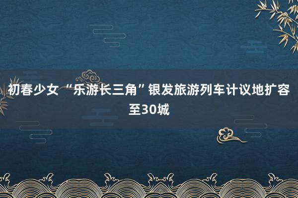 初春少女 “乐游长三角”银发旅游列车计议地扩容至30城