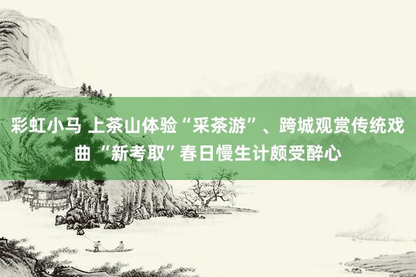 彩虹小马 上茶山体验“采茶游”、跨城观赏传统戏曲 “新考取”春日慢生计颇受醉心