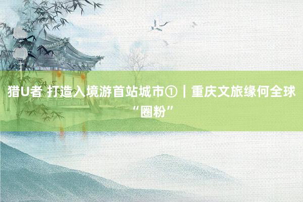 猎U者 打造入境游首站城市①｜重庆文旅缘何全球“圈粉”