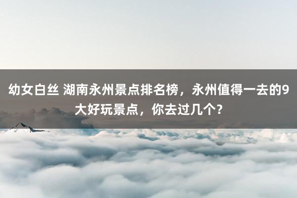 幼女白丝 湖南永州景点排名榜，永州值得一去的9大好玩景点，你去过几个？