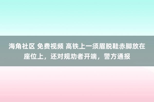 海角社区 免费视频 高铁上一须眉脱鞋赤脚放在座位上，还对规劝者开端，警方通报