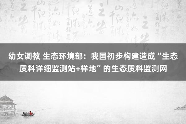 幼女调教 生态环境部：我国初步构建造成“生态质料详细监测站+样地”的生态质料监测网