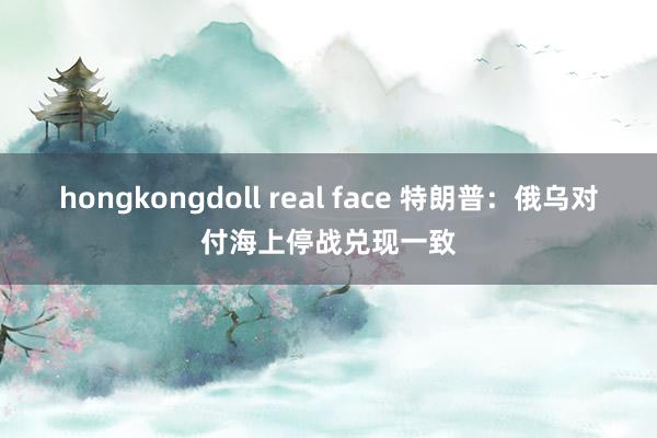 hongkongdoll real face 特朗普：俄乌对付海上停战兑现一致