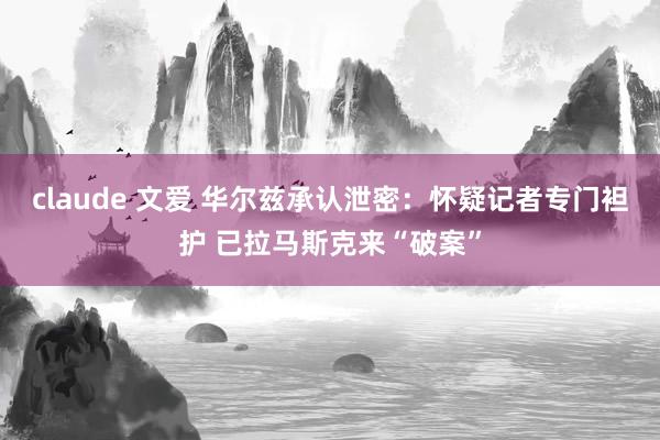 claude 文爱 华尔兹承认泄密：怀疑记者专门袒护 已拉马斯克来“破案”