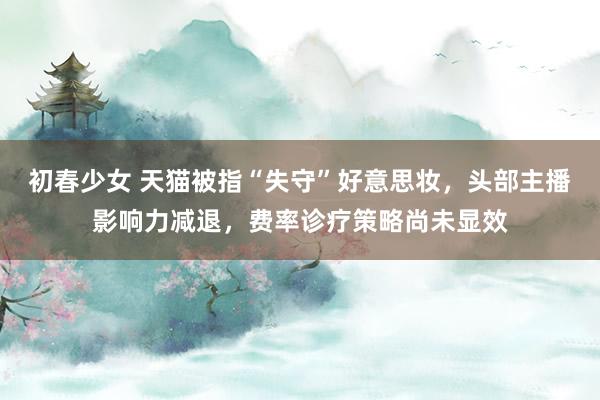 初春少女 天猫被指“失守”好意思妆，头部主播影响力减退，费率诊疗策略尚未显效