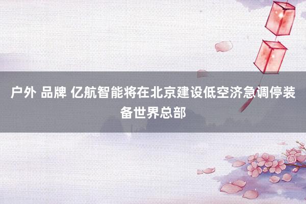 户外 品牌 亿航智能将在北京建设低空济急调停装备世界总部
