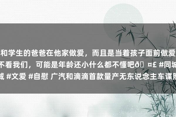 和学生的爸爸在他家做爱，而且是当着孩子面前做爱，太刺激了，孩子完全不看我们，可能是年龄还小什么都不懂吧🤣 #同城 #文爱 #自慰 广汽和滴滴首款量产无东说念主车谍照曝光 2025年投产委派