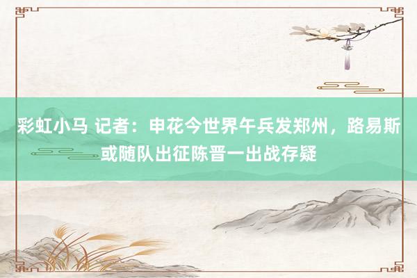 彩虹小马 记者：申花今世界午兵发郑州，路易斯或随队出征陈晋一出战存疑