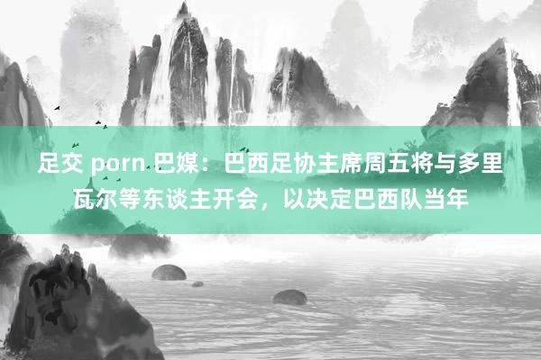 足交 porn 巴媒：巴西足协主席周五将与多里瓦尔等东谈主开会，以决定巴西队当年