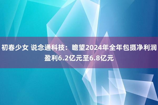 初春少女 说念通科技：瞻望2024年全年包摄净利润盈利6.2亿元至6.8亿元