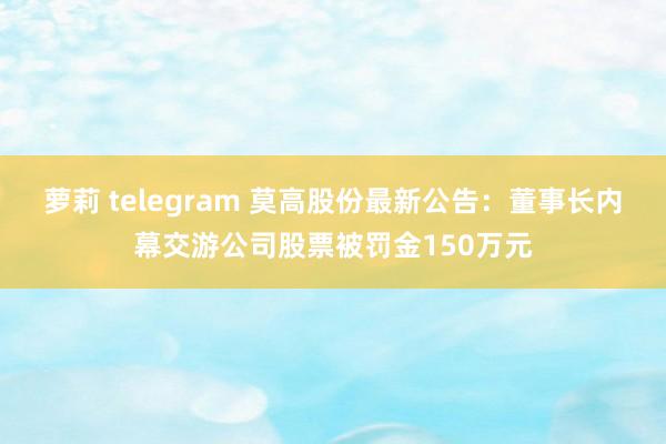 萝莉 telegram 莫高股份最新公告：董事长内幕交游公司股票被罚金150万元