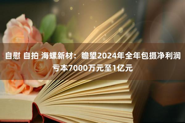 自慰 自拍 海螺新材：瞻望2024年全年包摄净利润亏本7000万元至1亿元